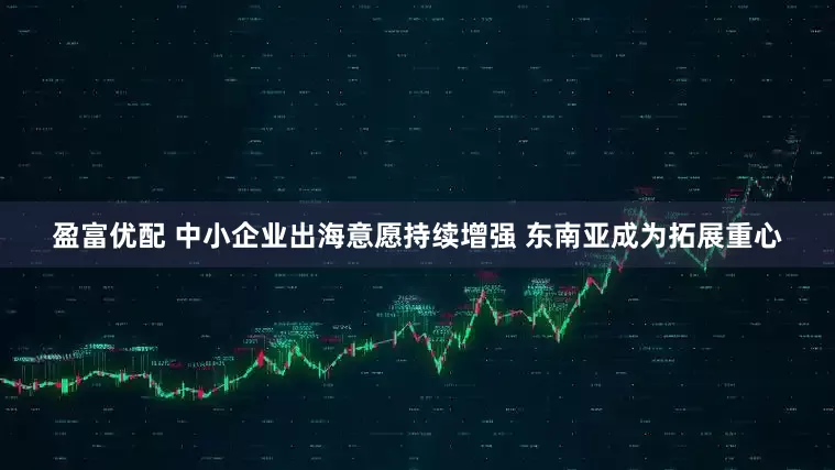 盈富优配 中小企业出海意愿持续增强 东南亚成为拓展重心
