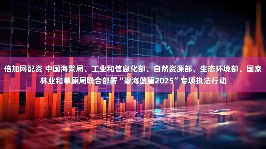 倍加网配资 中国海警局、工业和信息化部、自然资源部、生态环境部、国家林业和草原局联合部署“碧海蓝盾2025”专项执法行动