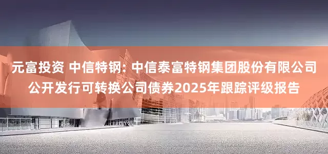 元富投资 中信特钢: 中信泰富特钢集团股份有限公司公开发行可转换公司债券2025年跟踪评级报告