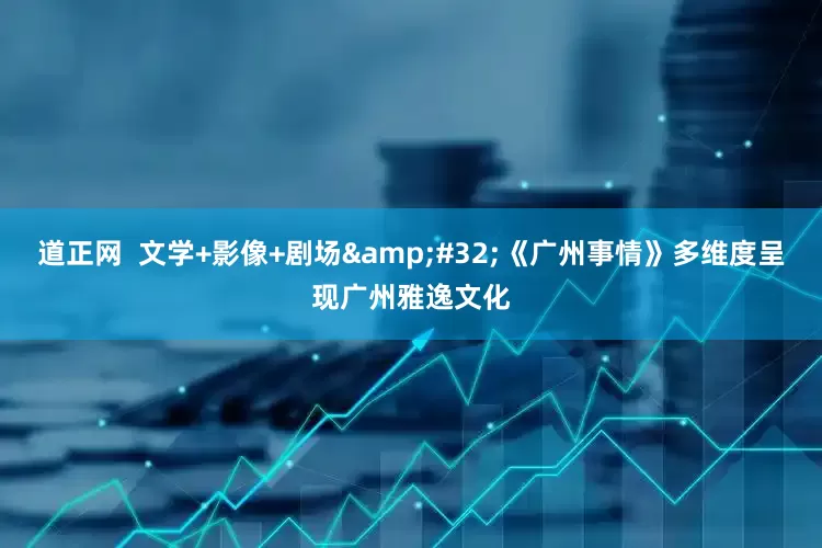 道正网  文学+影像+剧场&#32;《广州事情》多维度呈现广州雅逸文化