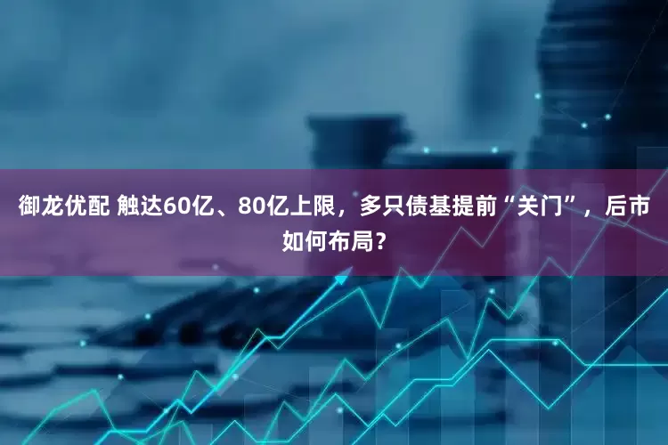 御龙优配 触达60亿、80亿上限，多只债基提前“关门”，后市如何布局？