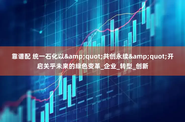 靠谱配 统一石化以&quot;共创永续&quot;开启关乎未来的绿色变革_企业_转型_创新