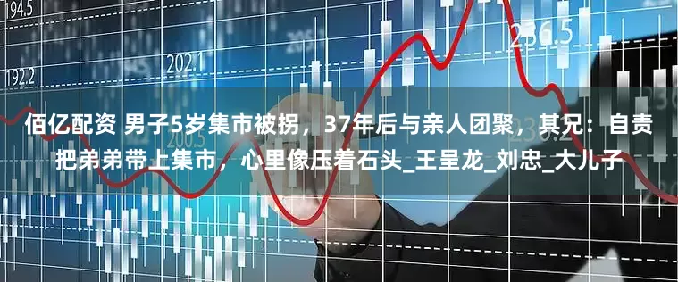 佰亿配资 男子5岁集市被拐，37年后与亲人团聚，其兄：自责把弟弟带上集市，心里像压着石头_王呈龙_刘忠_大儿子