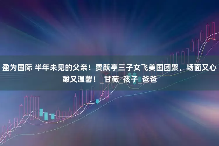 盈为国际 半年未见的父亲！贾跃亭三子女飞美国团聚，场面又心酸又温馨！_甘薇_孩子_爸爸
