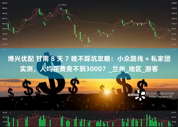 博兴优配 甘南 8 天 7 晚不踩坑攻略：小众路线 + 私家团实测，人均花费竟不到3000？_兰州_地区_游客