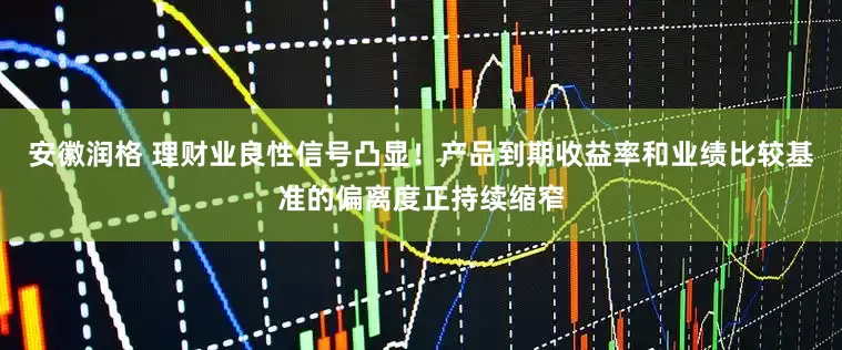 安徽润格 理财业良性信号凸显！产品到期收益率和业绩比较基准的偏离度正持续缩窄