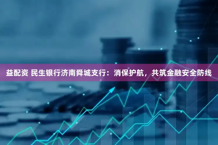 益配资 民生银行济南舜城支行：消保护航，共筑金融安全防线