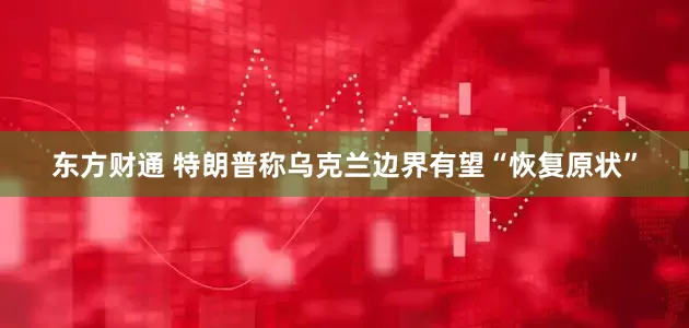 东方财通 特朗普称乌克兰边界有望“恢复原状”