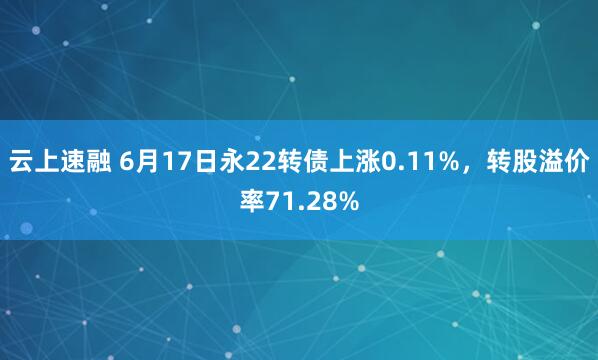云上速融 6月17日永22转债上涨0.11%，转股溢价率71.28%