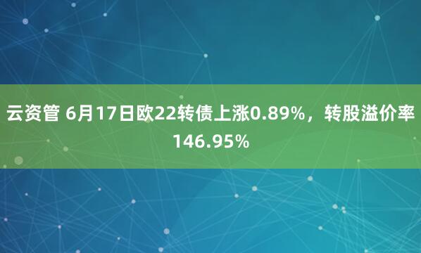 云资管 6月17日欧22转债上涨0.89%，转股溢价率146.95%