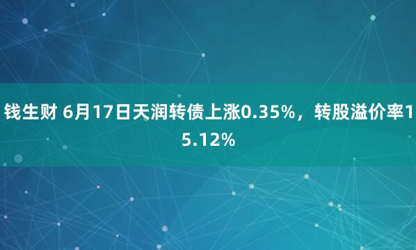 钱生财 6月17日天润转债上涨0.35%，转股溢价率15.12%
