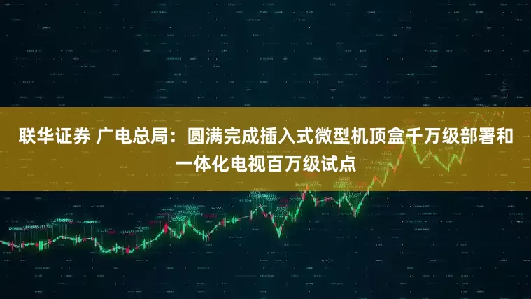 联华证券 广电总局：圆满完成插入式微型机顶盒千万级部署和一体化电视百万级试点