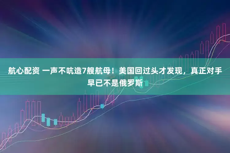航心配资 一声不吭造7艘航母！美国回过头才发现，真正对手早已不是俄罗斯