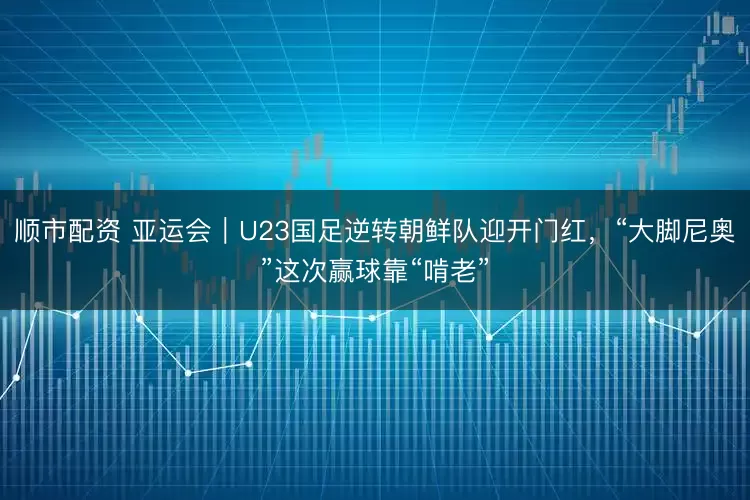 顺市配资 亚运会｜U23国足逆转朝鲜队迎开门红，“大脚尼奥”这次赢球靠“啃老”
