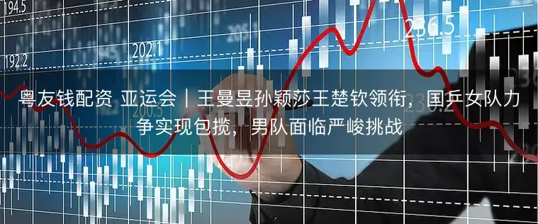 粤友钱配资 亚运会｜王曼昱孙颖莎王楚钦领衔，国乒女队力争实现包揽，男队面临严峻挑战