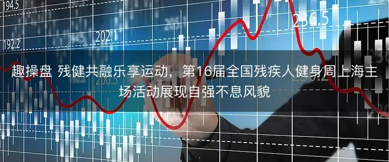 趣操盘 残健共融乐享运动，第16届全国残疾人健身周上海主场活动展现自强不息风貌